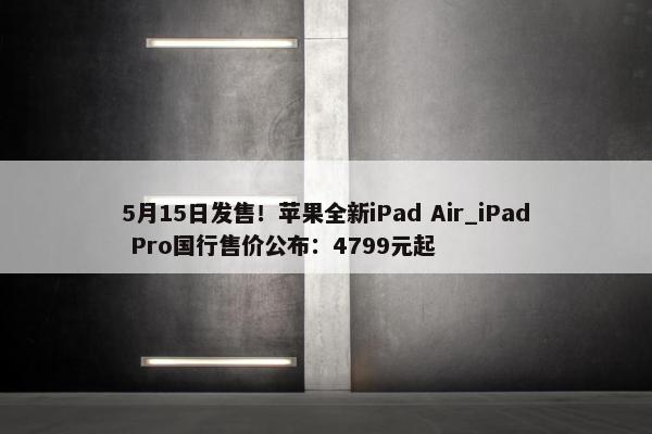 5月15日发售！苹果全新iPad Air_iPad Pro国行售价公布：4799元起