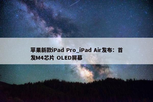 苹果新款iPad Pro_iPad Air发布：首发M4芯片 OLED屏幕