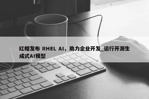 红帽发布 RHEL AI，助力企业开发_运行开源生成式AI模型